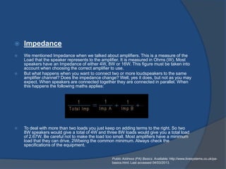    Impedance
   We mentioned Impedance when we talked about amplifiers. This is a measure of the
    Load that the speaker represents to the amplifier. It is measured in Ohms (W). Most
    speakers have an Impedance of either 4W, 8W or 16W. This figure must be taken into
    account when choosing the correct amplifier to use.
   But what happens when you want to connect two or more loudspeakers to the same
    amplifier channel? Does the impedance change? Well, yes it does, but not as you may
    expect. When speakers are connected together they are connected in parallel. When
    this happens the following maths applies:




   To deal with more than two loads you just keep on adding terms to the right. So two
    8W speakers would give a total of 4W and three 8W loads would give you a total load
    of 2.67W. Be careful not to make the load too small. Most amplifiers have a minimum
    load that they can drive, 2Wbeing the common minimum. Always check the
    specifications of the equipment.


                                                Public Address (PA) Basics. Available: http://www.livesystems.co.uk/pa-
                                                basics.html. Last accessed 04/03/2013.
 