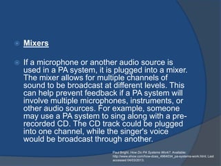    Mixers

   If a microphone or another audio source is
    used in a PA system, it is plugged into a mixer.
    The mixer allows for multiple channels of
    sound to be broadcast at different levels. This
    can help prevent feedback if a PA system will
    involve multiple microphones, instruments, or
    other audio sources. For example, someone
    may use a PA system to sing along with a pre-
    recorded CD. The CD track could be plugged
    into one channel, while the singer's voice
    would be broadcast through another.
                              Paul Bright. How Do PA Systems Work?. Available:
                              http://www.ehow.com/how-does_4964034_pa-systems-work.html. Last
                              accessed 04/03/2013.
 