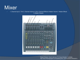 Mixer
   1. Channel Input 2. Trim 3. Channel Volume 4. EQ 5. Channel Effects 6. Master Volume 7. Master Effects
                                              8. Master Outputs




                                                          Robert Wishart. How to set up a P.A Sound System. Available:
                                                          http://www.thesingingtutor.com/pasetup.htm. Last accessed 04/03/2013.
 