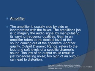    Amplifier

   The amplifier is usually side by side or
    incorporated with the mixer. The amplifier's job
    is to magnify the audio signal by manipulating
    its varying frequency qualities. Gain in an
    amplifier refers to the decibel level of the
    sound coming out of the speakers. Another
    quality, Output Dynamic Range, refers to the
    loud and soft levels of a specific channel's
    sound. Too low of an output could result in
    just broadcasting noise; too high of an output
    can lead to distortion.
                              Paul Bright. How Do PA Systems Work?. Available:
                              http://www.ehow.com/how-does_4964034_pa-systems-work.html. Last
                              accessed 04/03/2013.
 