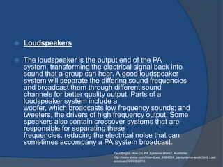    Loudspeakers

   The loudspeaker is the output end of the PA
    system, transforming the electrical signal back into
    sound that a group can hear. A good loudspeaker
    system will separate the differing sound frequencies
    and broadcast them through different sound
    channels for better quality output. Parts of a
    loudspeaker system include a
    woofer, which broadcasts low frequency sounds; and
    tweeters, the drivers of high frequency output. Some
    speakers also contain crossover systems that are
    responsible for separating these
    frequencies, reducing the electrical noise that can
    sometimes accompany a PA system broadcast.
                                Paul Bright. How Do PA Systems Work?. Available:
                                http://www.ehow.com/how-does_4964034_pa-systems-work.html. Last
                                accessed 04/03/2013.
 