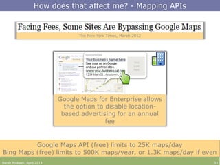 Harsh Prakash. April 2013 33
How does that affect me? - Mapping APIs
Google Maps API (free) limits to 25K maps/day
Bing Maps (free) limits to 500K maps/year, or 1.3K maps/day if even
Google Maps API (free) limits to 25K maps/day
Bing Maps (free) limits to 500K maps/year, or 1.3K maps/day if even
 