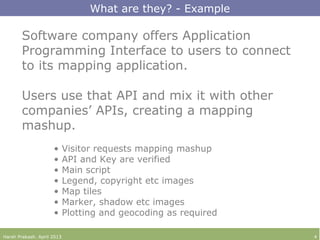 Software company offers Application
Programming Interface to users to connect
to its mapping application.
Users use that API and mix it with other
companies’ APIs, creating a mapping
mashup.
• Visitor requests mapping mashup
• API and Key are verified
• Main script
• Legend, copyright etc images
• Map tiles
• Marker, shadow etc images
• Plotting and geocoding as required
What are they? - Example
Harsh Prakash. April 2013 4
 