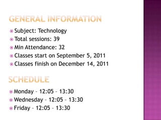 Subject:  Technology
 Total sessions: 39
 Min Attendance: 32
 Classes start on September 5, 2011
 Classes finish on December 14, 2011




 Monday   – 12:05 – 13:30
 Wednesday – 12:05 – 13:30
 Friday – 12:05 – 13:30
 