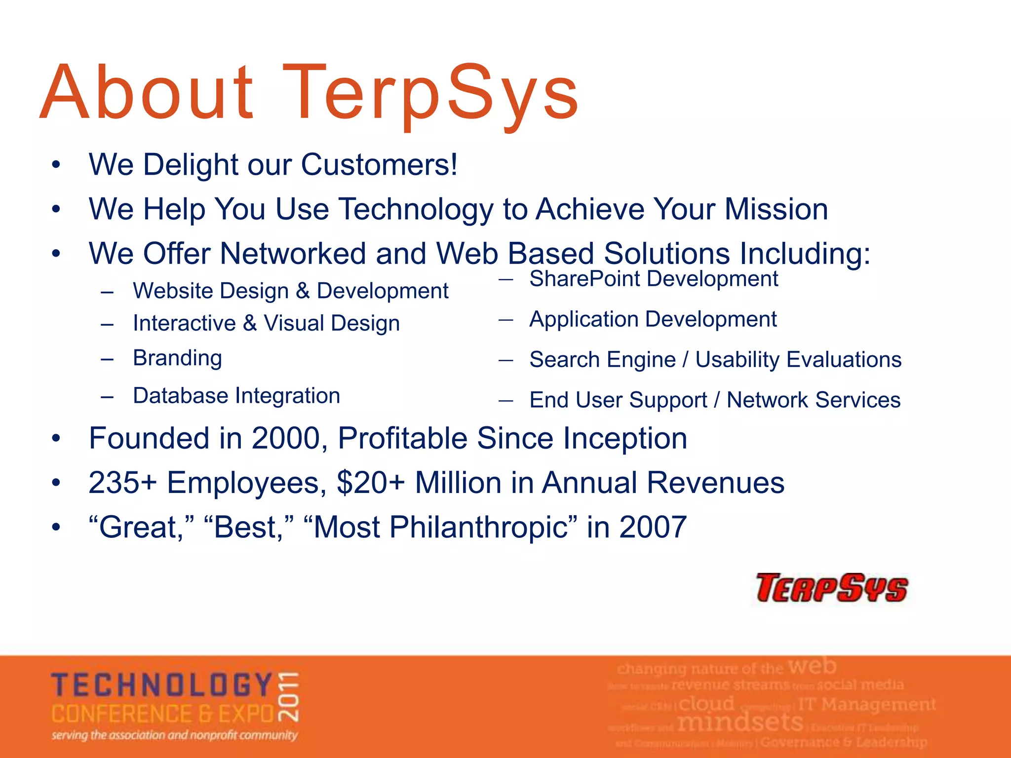 About TerpSys
• We Delight our Customers!
• We Help You Use Technology to Achieve Your Mission
• We Offer Networked and Web Based Solutions Including:
                                    — SharePoint Development
   – Website Design & Development
   – Interactive & Visual Design    — Application Development
   – Branding                       — Search Engine / Usability Evaluations
   – Database Integration           — End User Support / Network Services
• Founded in 2000, Profitable Since Inception
• 235+ Employees, $20+ Million in Annual Revenues
• “Great,” “Best,” “Most Philanthropic” in 2007
 