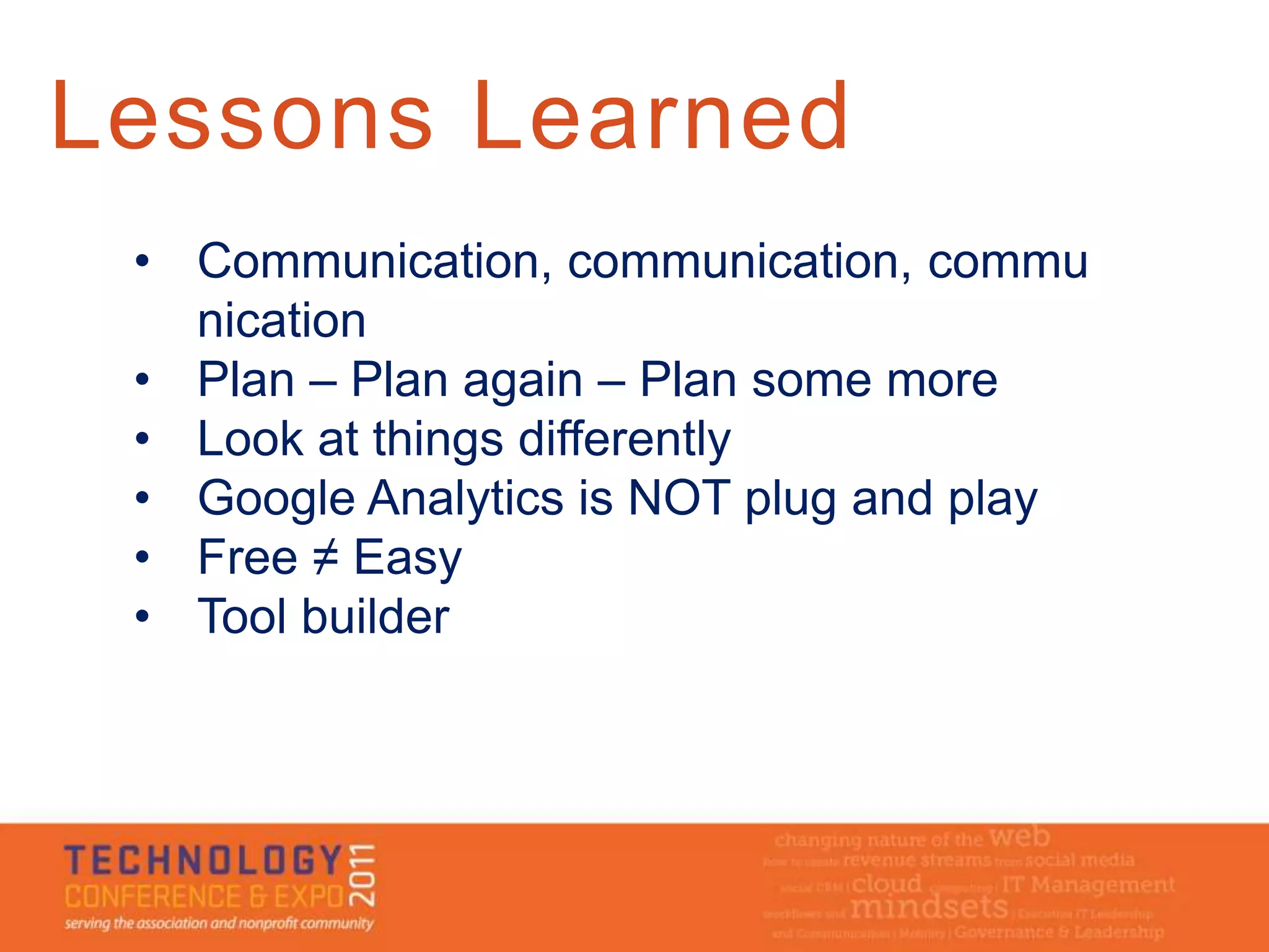 Lessons Learned
 • Communication, communication, commu
   nication
 • Plan – Plan again – Plan some more
 • Look at things differently
 • Google Analytics is NOT plug and play
 • Free ≠ Easy
 • Tool builder
 