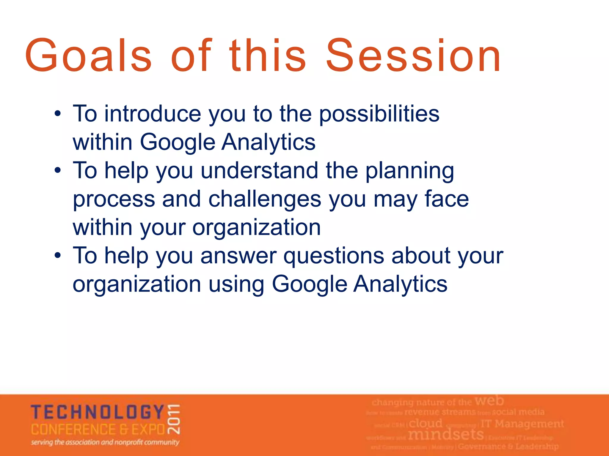 Goals of this Session
 • To introduce you to the possibilities
   within Google Analytics
 • To help you understand the planning
   process and challenges you may face
   within your organization
 • To help you answer questions about your
   organization using Google Analytics
 