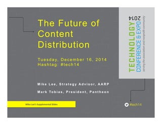 The Future of 
Content 
Distribution 
Tuesday, December 16, 2014 
Hashtag: #tech14 
M i k e L e e , S t r a t e g y A d v i s o r, AARP 
M a r k To b i a s , P r e s i d e n t , P a n t h e o n 
Mike 
Lee’s 
Supplemental 
Slides 
 