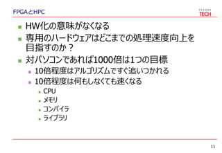 FPGAとHPC
 HW化の意味がなくなる
 専用のハードウェアはどこまでの処理速度向上を
目指すのか？
 対パソコンであれば1000倍は1つの目標
 10倍程度はアルゴリズムですぐ追いつかれる
 10倍程度は何もしなくても速くなる
 CPU
 メモリ
 コンパイラ
 ライブラリ
11
 