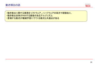 動き検出の話
14
・動き検出に関する業務をソフトウェア、ハードウェアの両方で経験あり。
・動き検出自体がHWする価値のあるアルゴリズム
・登場する数式が機械学習にでてくる数式と共通点がある
 
