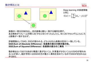 16
動き検出とは
画像の一部分を抜き出し、次の画像と最も一致する場所を探す。
ある物体が1フレームの間に2ピクセル右に行ったとしたら、右に2ピクセルずらしたところ
と画像が一致するはず。
評価関数としてSAD、SSDが使われる。どちらも0なら画像は完全に一致している。
SAD(Sum of Absolute Difference）：各画素の差分の絶対値の和。
SSD(Sum of Squared Difference）：各画素の差分の二乗和
動き検出という点ではあまり精度に差がないこと、計算量が少ないことよりSADが使われ
ることが多い。統計学的にはSSDの方が最小二乗和を求めているのでSSDが好まれると
きもある。
E 𝑤 =
1
2
𝑑 𝑛 − 𝑦(𝑥) 2
Deep learning の誤差関数
と同じ
 