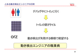 とある動き検出エンジニアの日常
18
デバッグ中にトイレに行く
トイレの壁がタイル
orz 動き検出が失敗する模様で絶望する
動き検出エンジニアの職業病
 