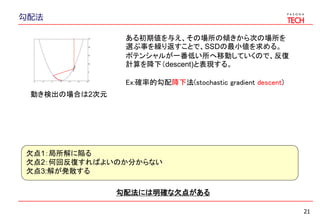 勾配法
21
ある初期値を与え、その場所の傾きから次の場所を
選ぶ事を繰り返すことで、SSDの最小値を求める。
ポテンシャルが一番低い所へ移動していくので、反復
計算を降下（descent)と表現する。
Ex:確率的勾配降下法(stochastic gradient descent)
勾配法には明確な欠点がある
欠点1：局所解に陥る
欠点2：何回反復すればよいのか分からない
欠点3:解が発散する
動き検出の場合は2次元
 