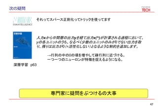 次の疑問
47
深層学習 p63
それってスパース正則化ってトリックを使ってます
入力xから中間層の出力yを経て出力x(^)が計算される過程において、
yの各ユニットのうち、なるべく少数のユニットのみが0でない出力を取
り、残りは出力が0（=活性化しない）となるような制約を追加します。
→行列の中の0の項を増やして疎行列に近づける。
一つ一つのニューロンが特徴を捉えるようになる。
専門家に疑問をぶつけるの大事
 