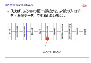 動き検出とneural network
 例えば、あるNNの極一部だけを、少数の入力デー
タ（画像データ）で更新したい場合。
51
input
convolution
pooling
convolution
LCN
pooling
convolution
Fully-connected
Fully-connected
softmax
output
ここだけを、変えたい
 