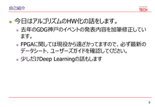 自己紹介
 今日はアルゴリズムのHW化の話をします。
 去年のGDG神戸のイベントの発表内容を加筆修正してい
ます。
 FPGAに関しては現役から遠ざかってますので、必ず最新の
データシート、ユーザーズガイドを確認してください。
 少しだけDeep Learningの話もします
6
 