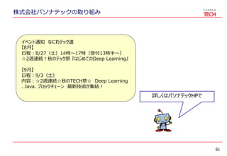株式会社パソナテックの取り組み
61
イベント通知 なにわテック道
【8月】
日程：8/27（土）14時～17時（受付13時半～）
☆2週連続！秋のテック祭 『はじめてのDeep Learning』
【9月】
日程：9/3（土）
内容：☆2週連続☆秋のTECH祭☆ Deep Learning
、Java、ブロックチェーン 最新技術が集結！
詳しくはパソナテックHPで
 