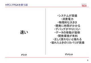 HPCにFPGAを使う話
8
メリット デメリット
速い
・システムが高価
・消費電力
・物理的な大きさ
・開発に時間がかかる
・デバッグがやりにくい
・データの移動が面倒
・開発環境が有料
・正しく使わないと壊れる
・壊れたときのリカバリが高価
 