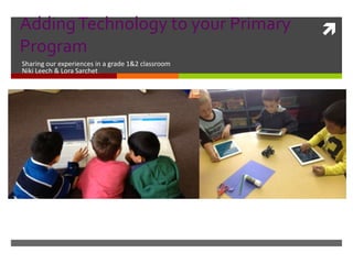AddingTechnology to your Primary
Program
Sharing our experiences in a grade 1&2 classroom
Niki Leech & Lora Sarchet
 