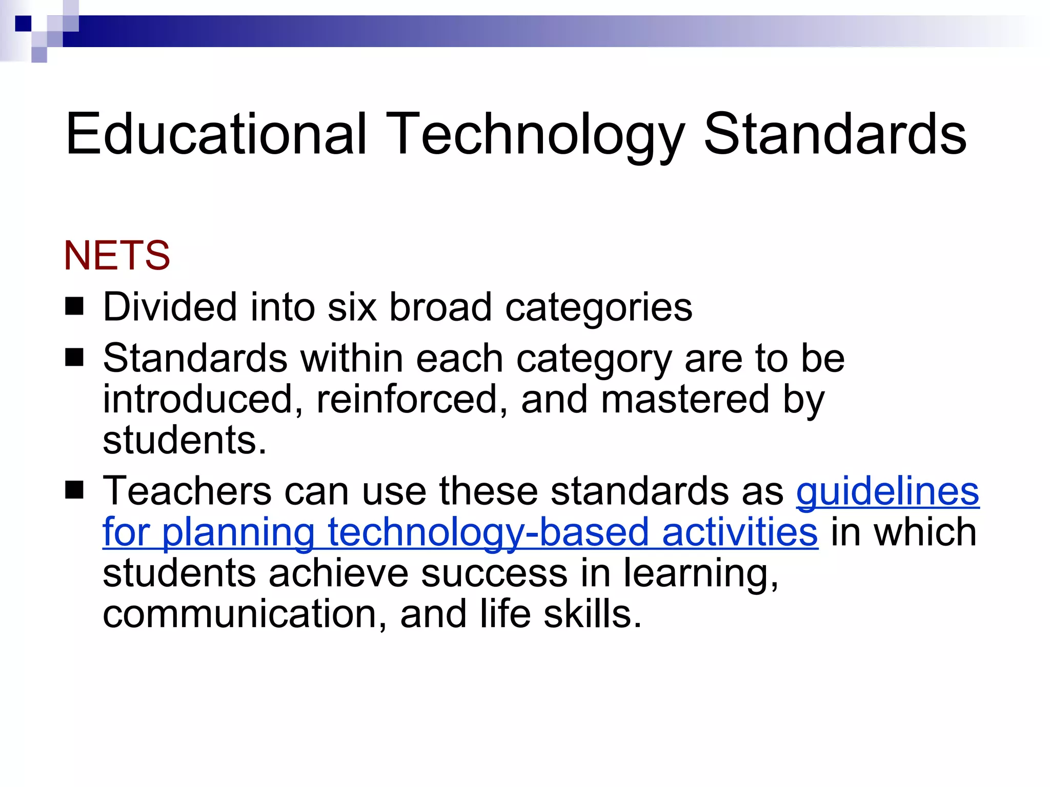 Educational Technology Standards NETS Divided into six broad categories Standards within each category are to be introduced, reinforced, and mastered by students.  Teachers can use these standards as  guidelines for planning technology-based activities  in which students achieve success in learning, communication, and life skills. 