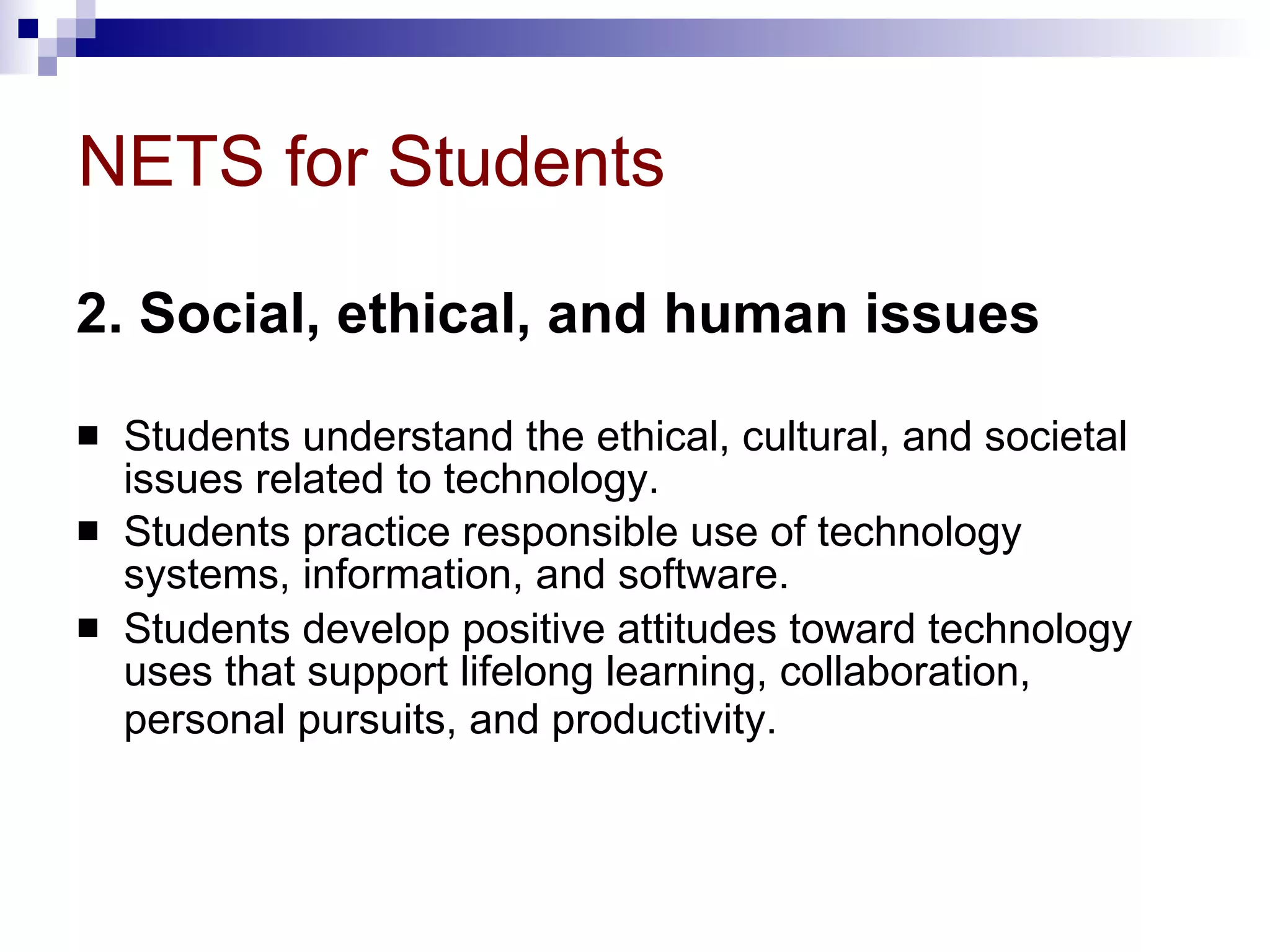 NETS for Students 2. Social, ethical, and human issues   Students understand the ethical, cultural, and societal issues related to technology.  Students practice responsible use of technology systems, information, and software.  Students develop positive attitudes toward technology uses that support lifelong learning, collaboration, personal pursuits, and productivity.   