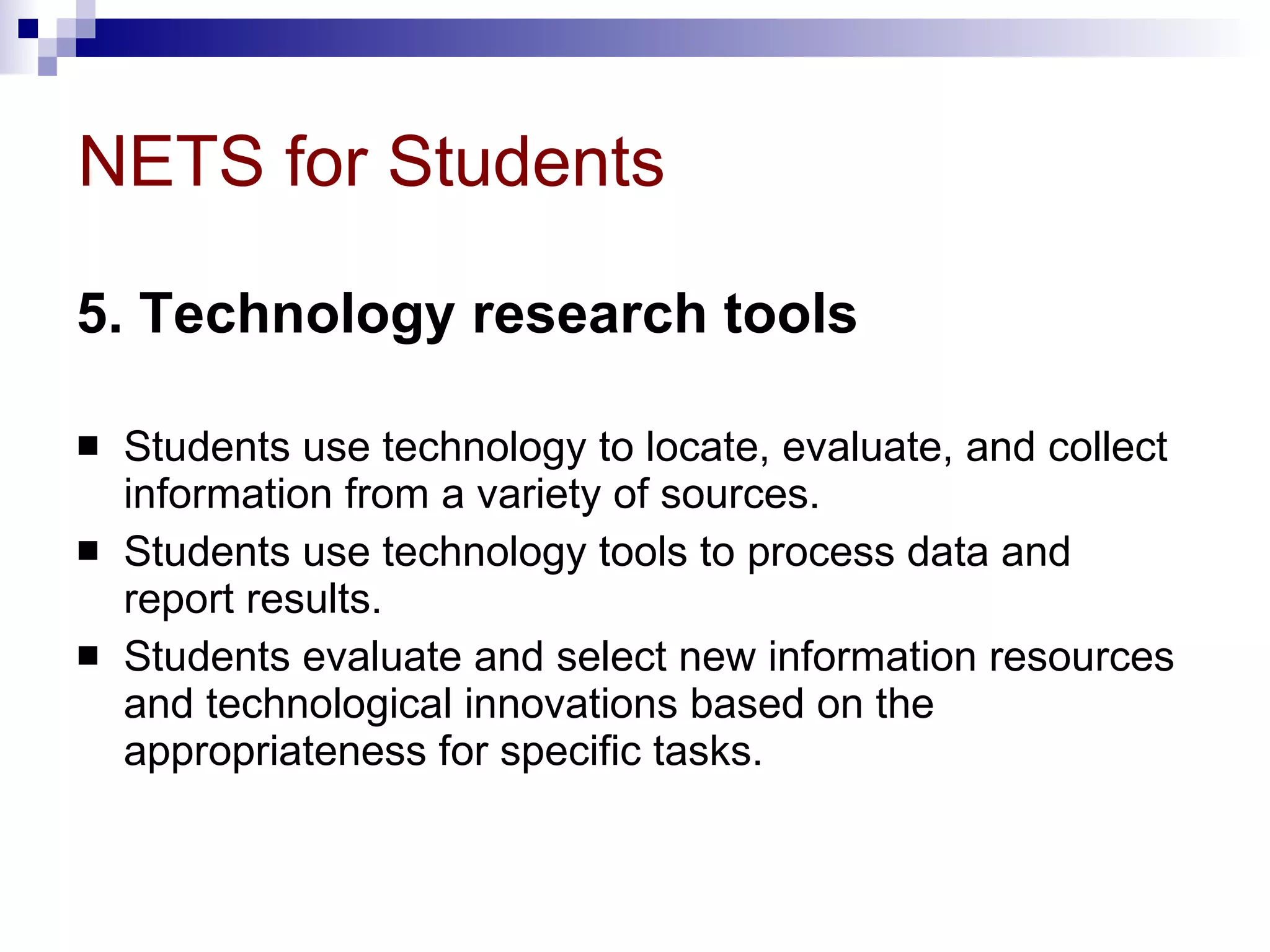 NETS for Students 5. Technology research tools   Students use technology to locate, evaluate, and collect information from a variety of sources.  Students use technology tools to process data and report results.  Students evaluate and select new information resources and technological innovations based on the appropriateness for specific tasks. 
