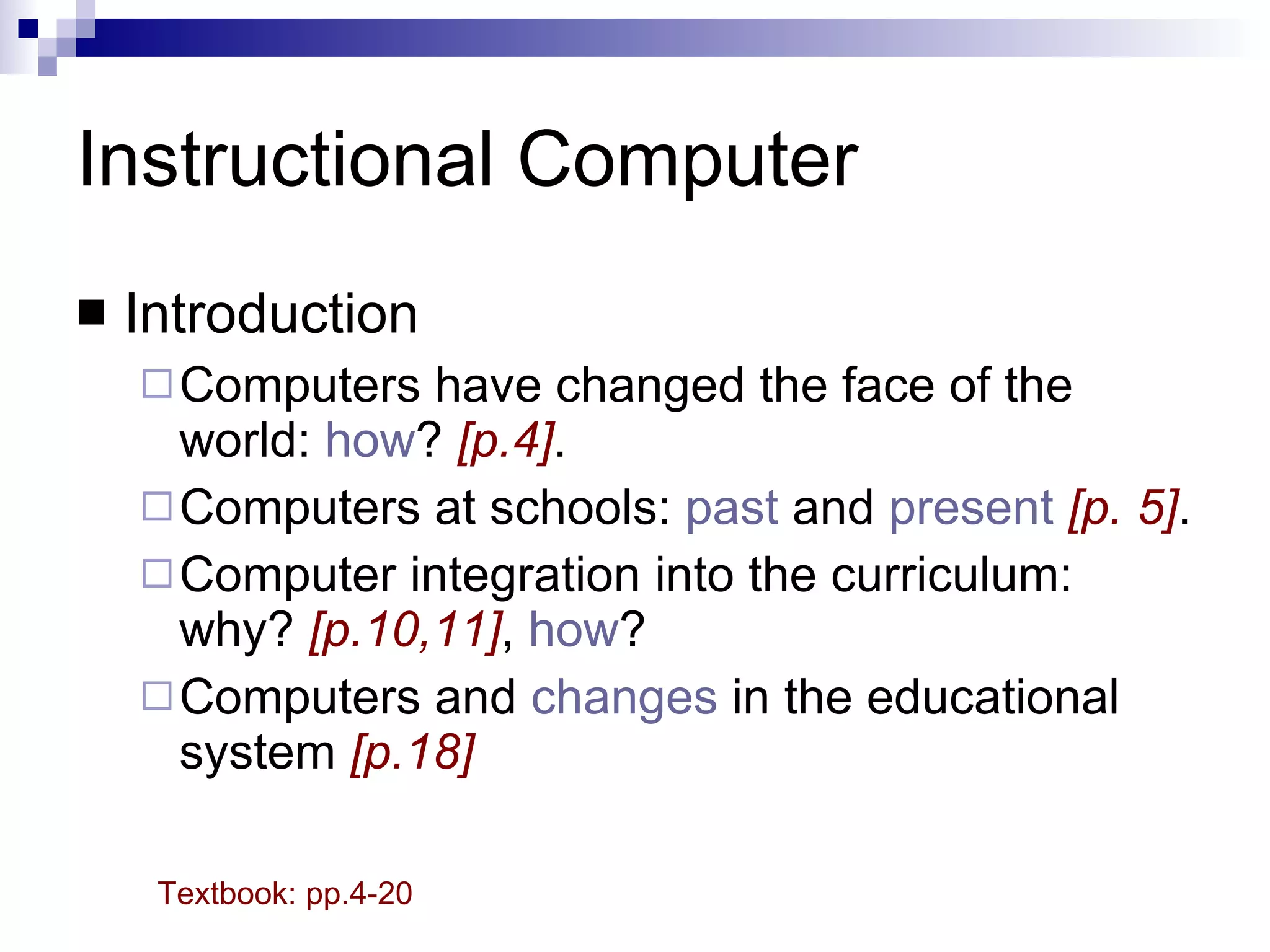 Instructional Computer Introduction Computers have changed the face of the world:  how ?  [p.4] . Computers at schools:  past  and  present   [p. 5] . Computer integration into the curriculum: why?  [p.10,11] ,  how ?  Computers and  changes  in the educational system  [p.18] Textbook: pp.4-20 