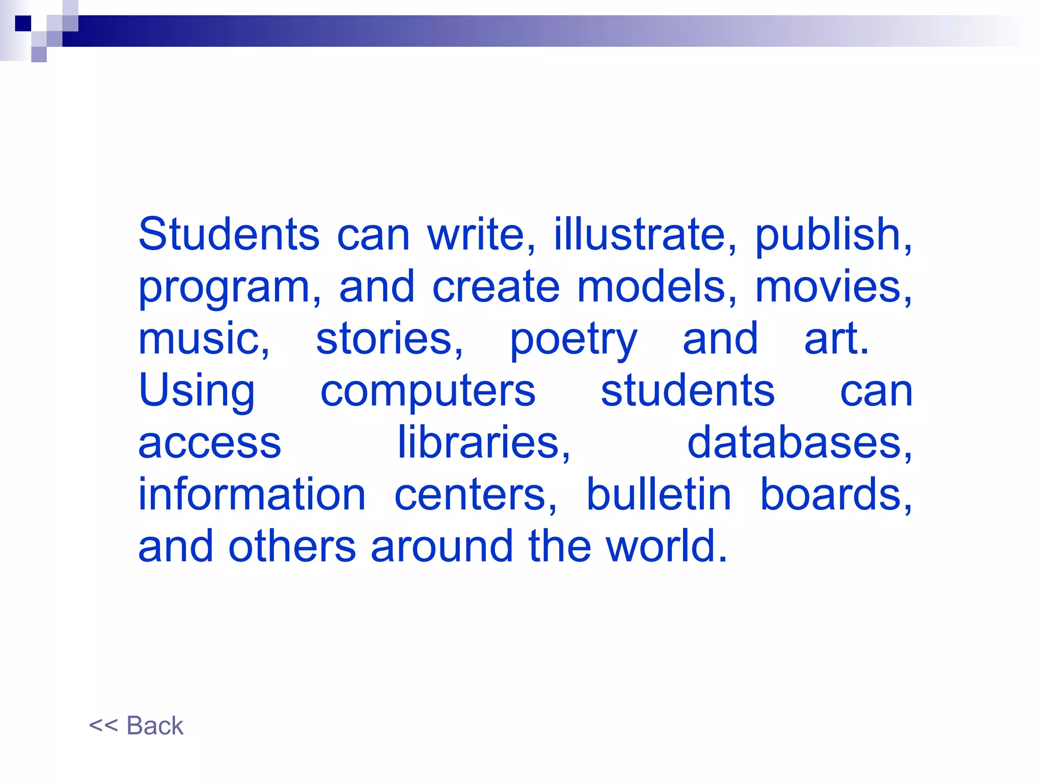 Students can write, illustrate, publish, program, and create models, movies, music, stories, poetry and art.  Using computers students can access libraries, databases, information centers, bulletin boards, and others around the world. << Back 