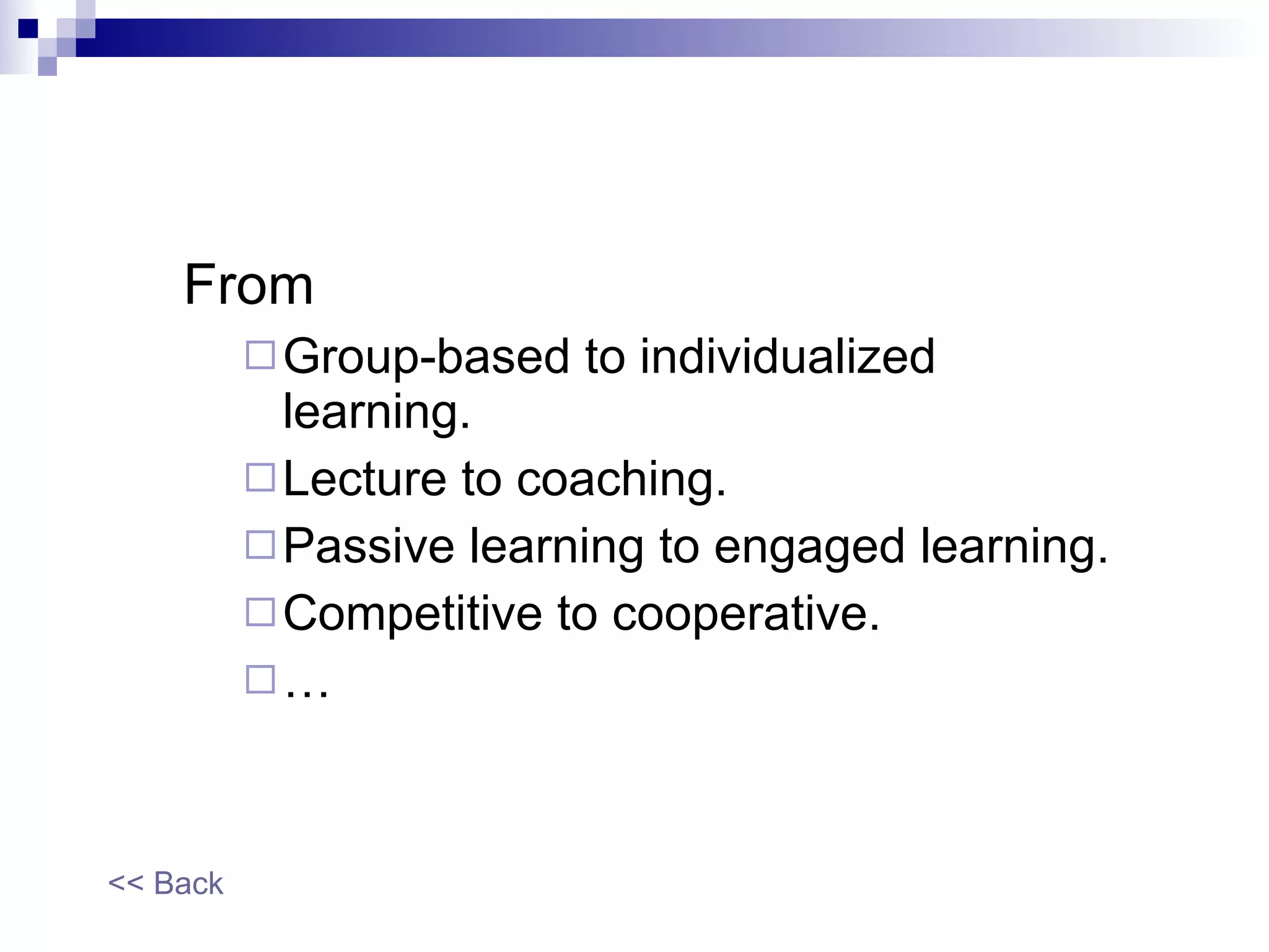 From  Group-based to individualized learning.  Lecture to coaching. Passive learning to engaged learning. Competitive to cooperative. … << Back 