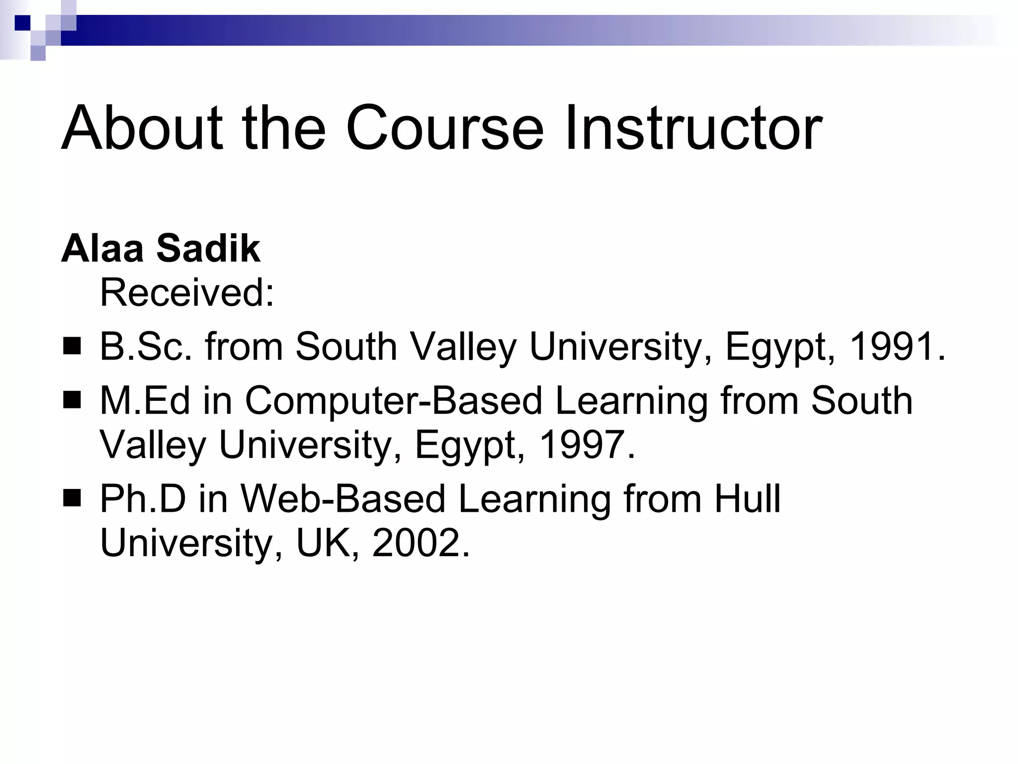 About the Course Instructor Alaa Sadik Received:  B.Sc. from South Valley University, Egypt, 1991. M.Ed in Computer-Based Learning from South Valley University, Egypt, 1997. Ph.D in Web-Based Learning from Hull University, UK, 2002. 