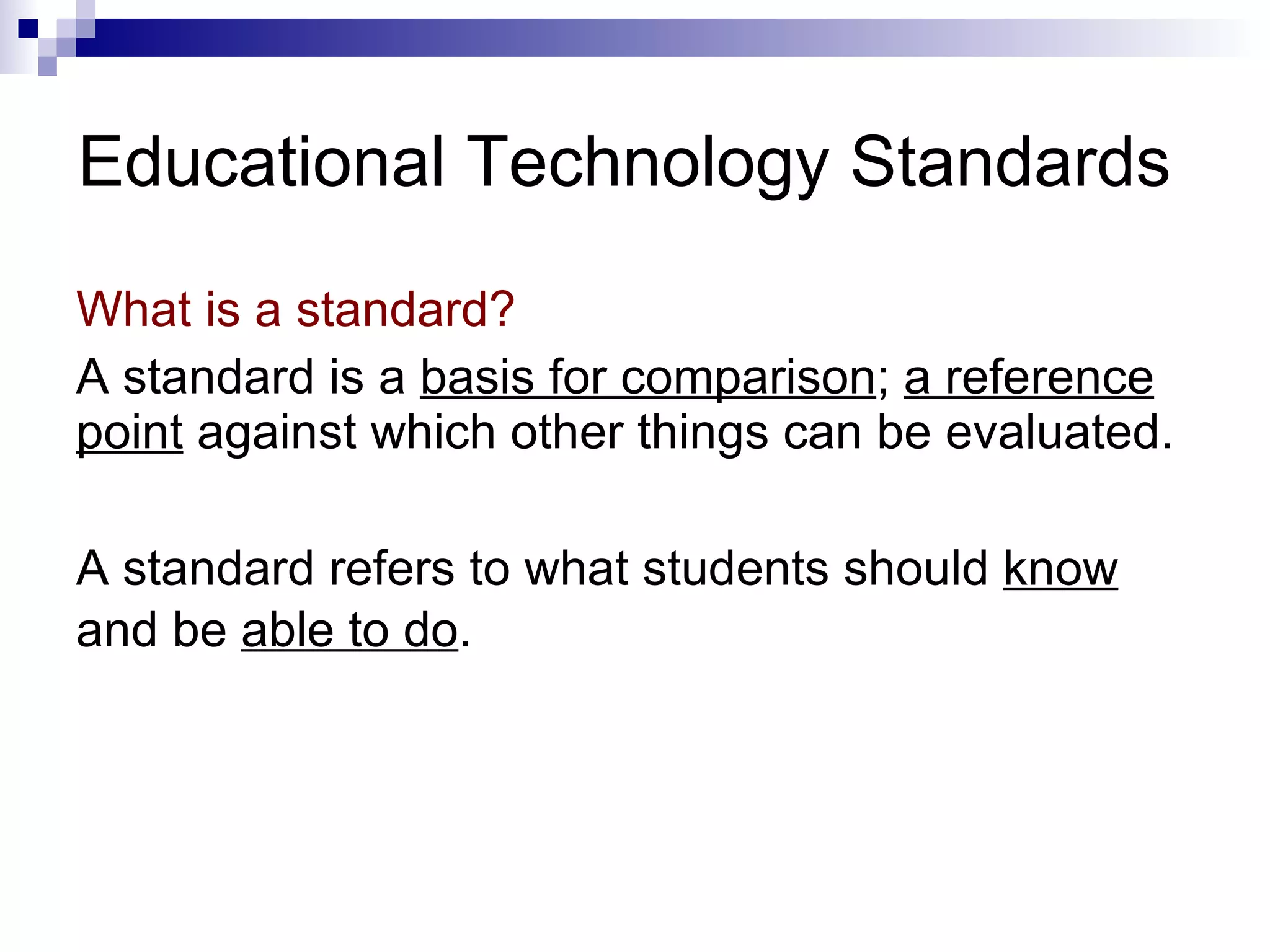 Educational Technology Standards What is a standard?  A standard is a  basis for comparison ;  a reference point  against which other things can be evaluated. A standard refers to what students should  know  and be  able to do .   