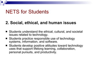 NETS for Students 2. Social, ethical, and human issues   Students understand the ethical, cultural, and societal issues related to technology.  Students practice responsible use of technology systems, information, and software.  Students develop positive attitudes toward technology uses that support lifelong learning, collaboration, personal pursuits, and productivity.   