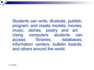 Students can write, illustrate, publish, program, and create models, movies, music, stories, poetry and art.  Using computers students can access libraries, databases, information centers, bulletin boards, and others around the world. << Back 