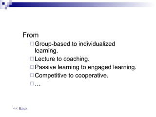 From  Group-based to individualized learning.  Lecture to coaching. Passive learning to engaged learning. Competitive to cooperative. … << Back 
