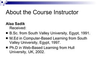About the Course Instructor Alaa Sadik Received:  B.Sc. from South Valley University, Egypt, 1991. M.Ed in Computer-Based Learning from South Valley University, Egypt, 1997. Ph.D in Web-Based Learning from Hull University, UK, 2002. 