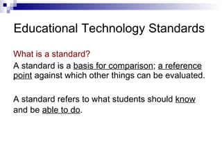 Educational Technology Standards What is a standard?  A standard is a  basis for comparison ;  a reference point  against which other things can be evaluated. A standard refers to what students should  know  and be  able to do .   