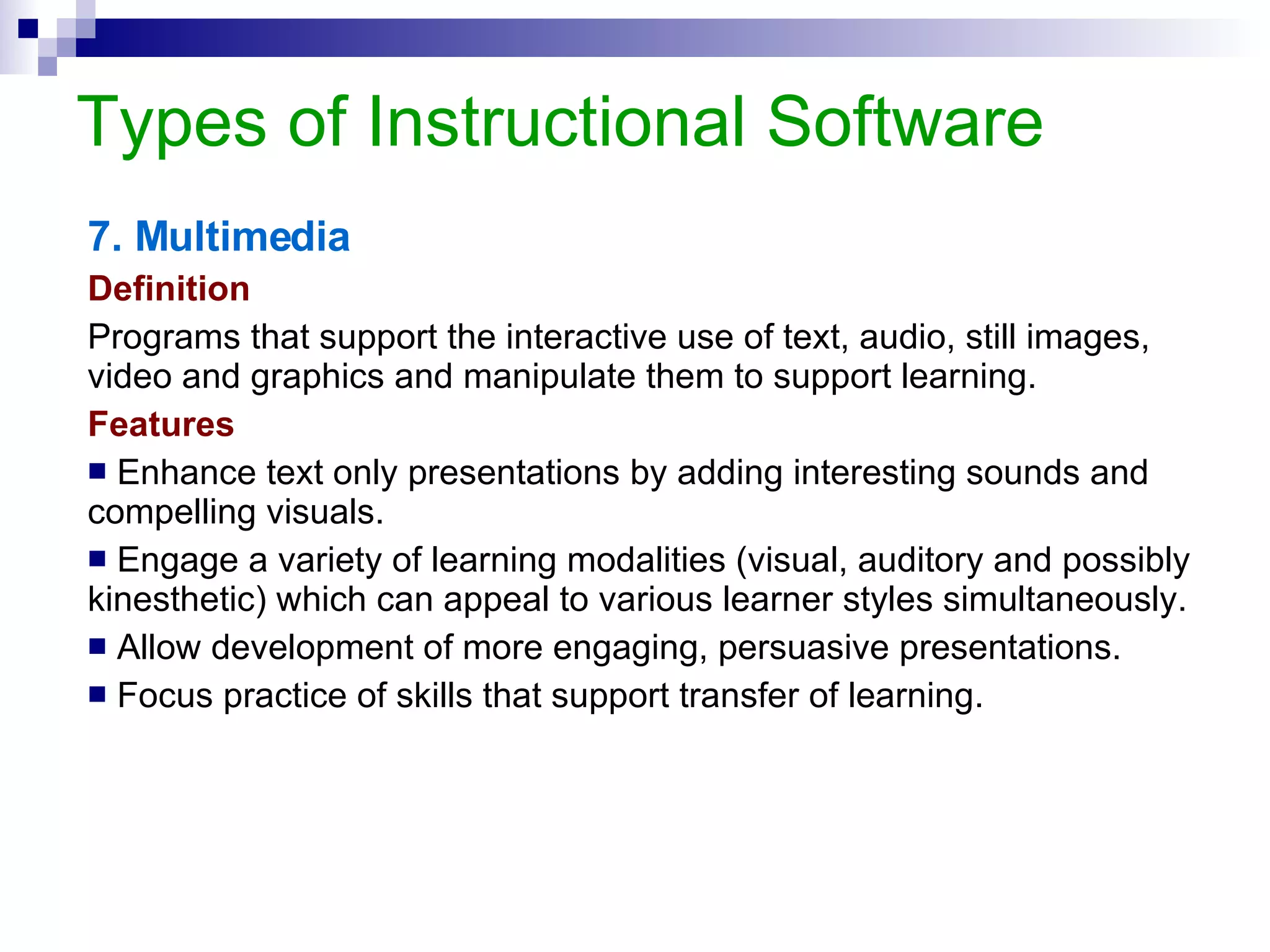 Types of Instructional Software 8. Teacher Utilities Definition Non-instructional or administrative programs used to prepare instructional materials or organize, store, evaluate and report information on pupils’ achievement and progress. Features Based on the principle of database management. Manipulate classroom and examination data. Permit the teacher to have untold amounts of information. Reduce the amount of repetitive paper work. Create and maintain lesson plans. Create and print a school calendar.  Example:  HeadMaster 2007  [ www.acstechnologies.com/headmaster ] 