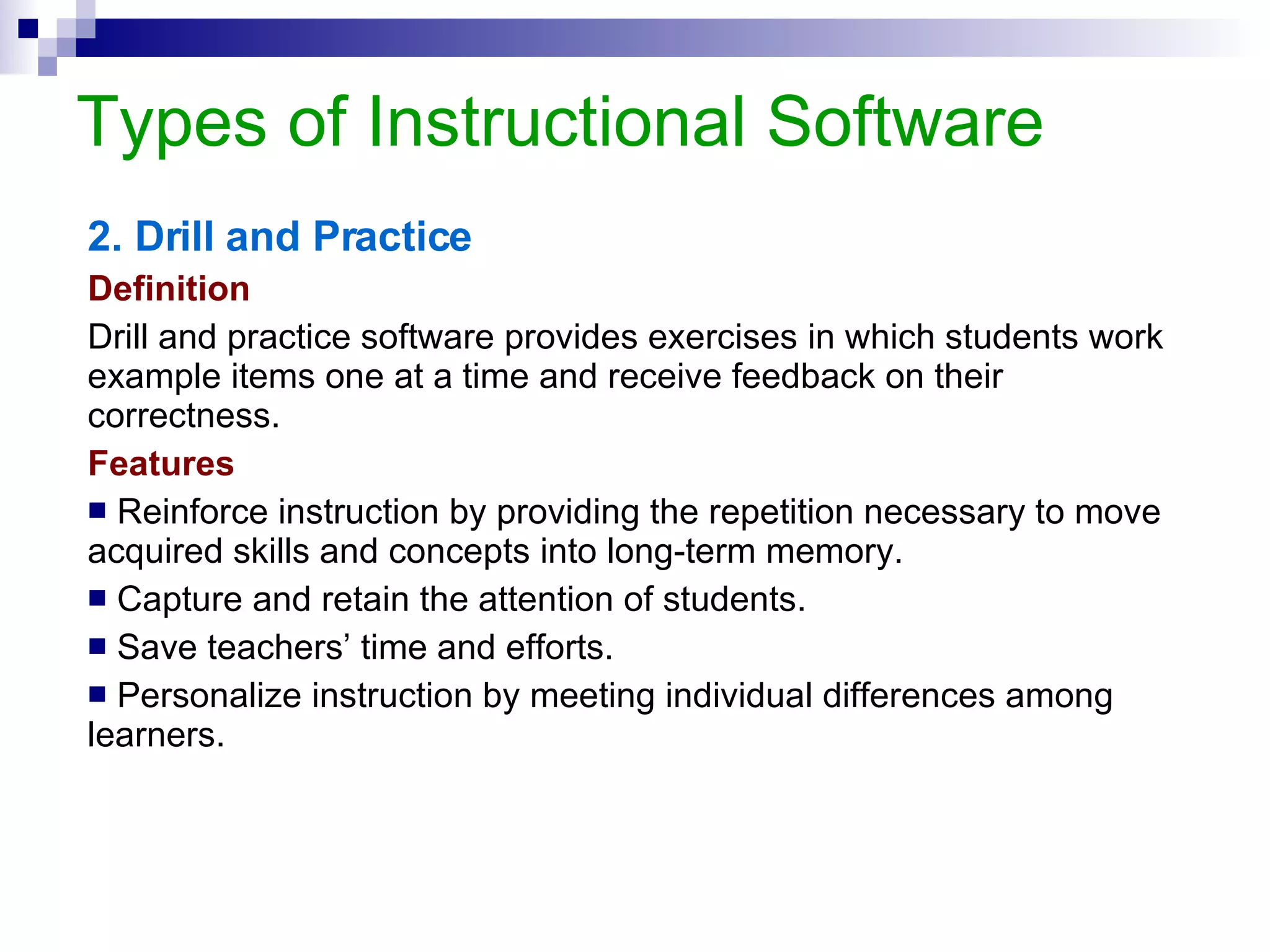 Types of Instructional Software 3. Tutorials Definition A tutorial exposes the learner to material that is believed not to have been previously taught or learned. A tutorial often includes pre-test, post test and drill and practice activities.   Features Follow linear programmed instruction or branching design. Encourage students to interact, control and response to the program.  Guide the learner throughout learning from the beginning (objectives) to the end (evaluation). Have computer-management capabilities (e.g. data collection). 