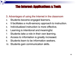 3. Advantages of using the Internet in the classroom Students become engaged learners. It facilitates a multi-sensory approach to instruction. Individualized instruction is more effective. Learning is intentional and meaningful. Students take a role in their own learning. Access to information is greatly increased. Students learn to be information seekers. Students gain communication skills. The Internet: Applications & Tools 