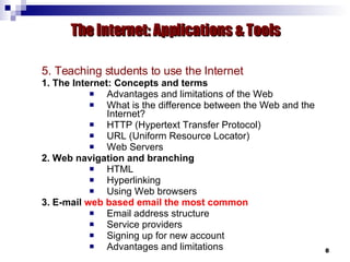 5. Teaching students to use the Internet 1. The Internet: Concepts and terms Advantages and limitations of the Web What is the difference between the Web and the Internet?  HTTP (Hypertext Transfer Protocol)  URL (Uniform Resource Locator) Web Servers 2. Web navigation and branching HTML Hyperlinking Using Web browsers 3. E-mail  web based email the most common Email address structure Service providers Signing up for new account  Advantages and limitations The Internet: Applications & Tools 