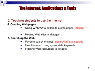 5. Teaching students to use the Internet 4. Creating Web pages Using WYSIWYG editors to create pages  ‘ hotdog  “  Hosting Web sites and pages 5. Searching the Web Favorite search engines”  goole AltaVista, specific How to search using appropriate keywords Filtering Web resources: to validate The Internet: Applications & Tools 