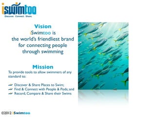 Discover. Connect. Share.




                 Vision
               iSwimtoo is
       the world’s friendliest brand
          for connecting people
            through swimming

                             Mission
    To provide tools to allow swimmers of any
    standard to:

         Discover & Share Places to Swim;
         Find & Connect with People & Pods; and
         Record, Compare & Share their Swims




©2012 iSwimtoo
 