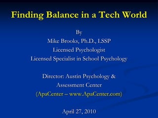 Finding Balance in a Tech World By  Mike Brooks, Ph.D., LSSP Licensed Psychologist Licensed Specialist in School Psychology Director: Austin Psychology &  Assessment Center  (ApaCenter – www.ApaCenter.com) April 27, 2010 