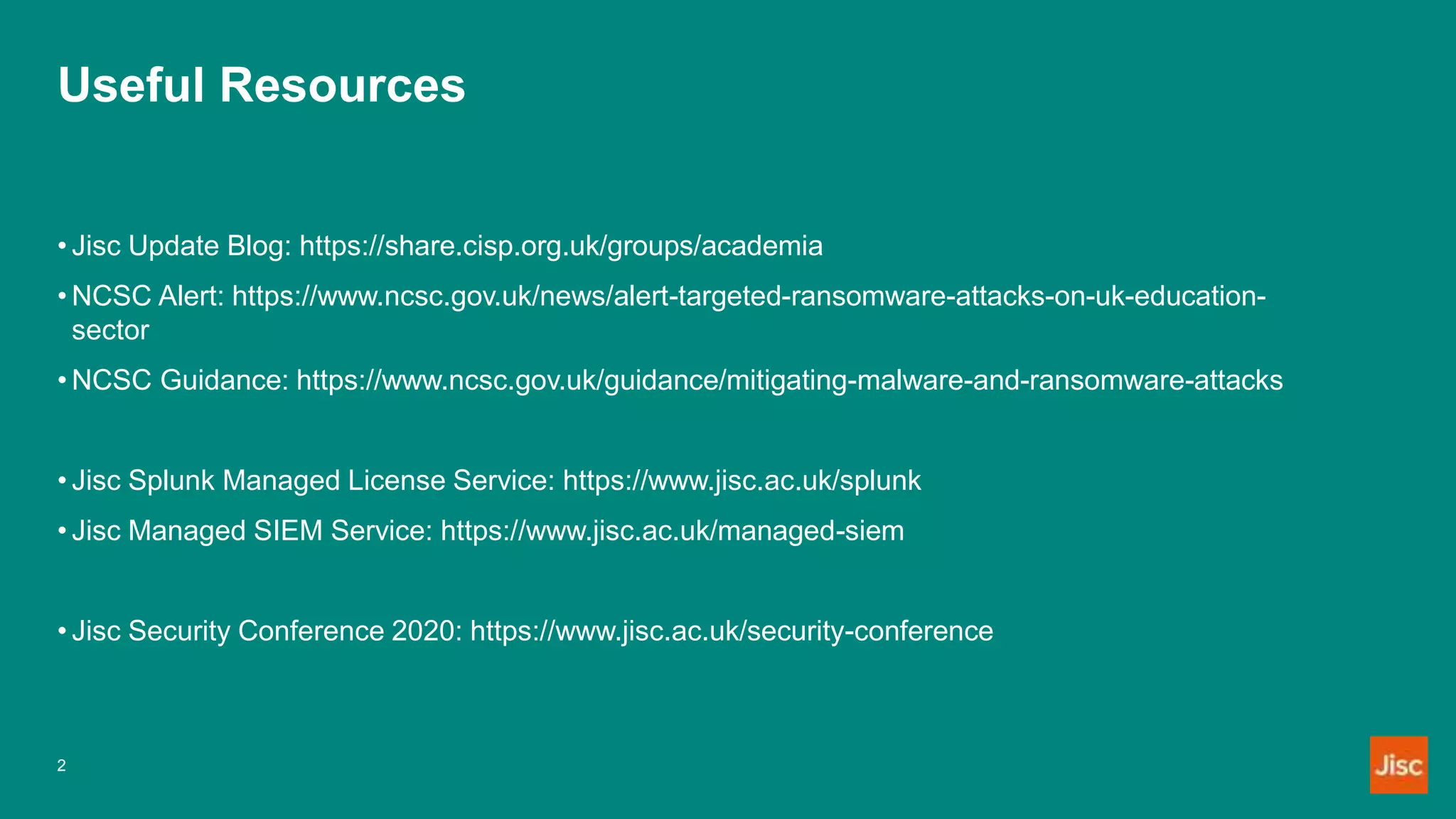 Useful Resources
2
• Jisc Update Blog: https://share.cisp.org.uk/groups/academia
• NCSC Alert: https://www.ncsc.gov.uk/news/alert-targeted-ransomware-attacks-on-uk-education-
sector
• NCSC Guidance: https://www.ncsc.gov.uk/guidance/mitigating-malware-and-ransomware-attacks
• Jisc Splunk Managed License Service: https://www.jisc.ac.uk/splunk
• Jisc Managed SIEM Service: https://www.jisc.ac.uk/managed-siem
• Jisc Security Conference 2020: https://www.jisc.ac.uk/security-conference