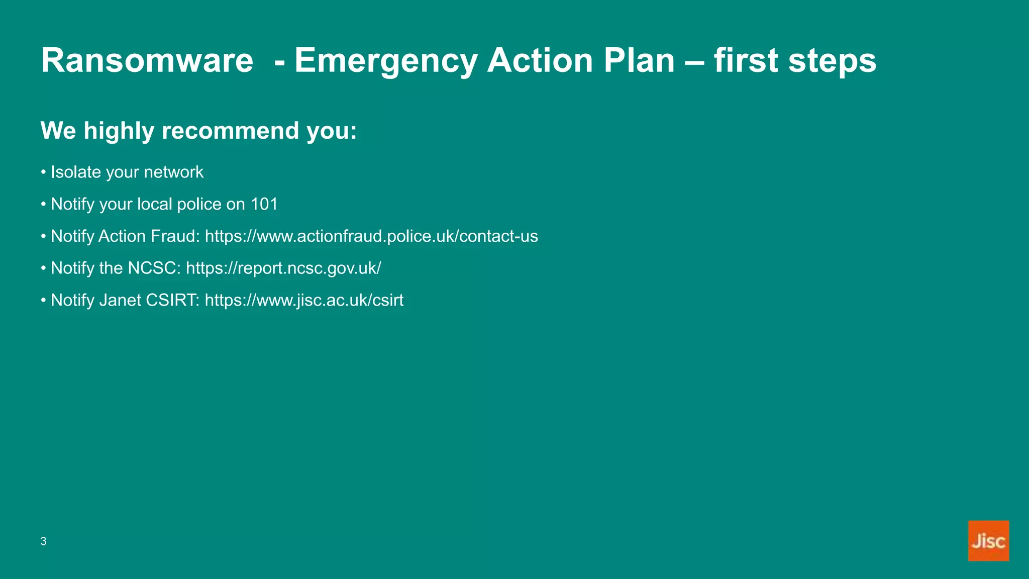 Ransomware - Emergency Action Plan – first steps
We highly recommend you:
• Isolate your network
• Notify your local police on 101
• Notify Action Fraud: https://www.actionfraud.police.uk/contact-us
• Notify the NCSC: https://report.ncsc.gov.uk/
• Notify Janet CSIRT: https://www.jisc.ac.uk/csirt
3