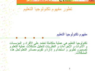 مفهوم تكنولوجيا التعليم تكنولوجيا التعليم هي عملية  متكاملة  تعتمد علي الأفراد و  المؤسسات  و الأدوات و الإجراءات و النظريات لتحليل مشكلات  عملية التعلم  و تصميم  و تطوير  و  استخدام و  إدارة و تقويم  مصادر التعلم لحل هذه المشكلات .  تطور مفهوم تكنولوجيا التعليم 
