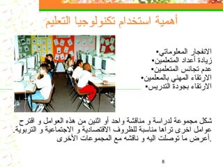 أهمية استخدام تكنولوجيا التعليم الانفجار المعلوماتي زيادة أعداد المتعلمين عدم تجانس المتعلمين الارتقاء المهني بالمعلمين الارتقاء بجودة التدريس شكل مجموع ة  لدراسة و مناقشة واحد أو اثنين من هذه العوامل و اقترح عوامل اخرى  تراها  مناسبة ل لظروف  الاقتصادية و الاجتماعية و التربوية .   أ عرض ما توصلت اليه و ناقشه مع المجموعات الأخرى . 