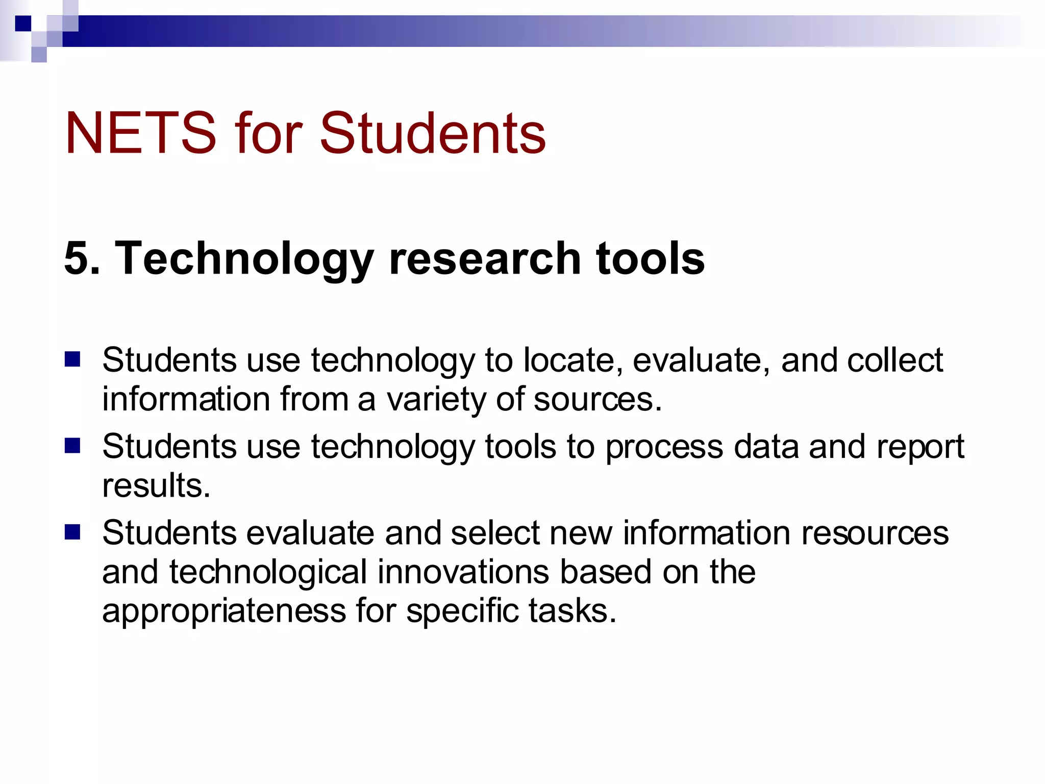 NETS for Students 5. Technology research tools   Students use technology to locate, evaluate, and collect information from a variety of sources.  Students use technology tools to process data and report results.  Students evaluate and select new information resources and technological innovations based on the appropriateness for specific tasks. 