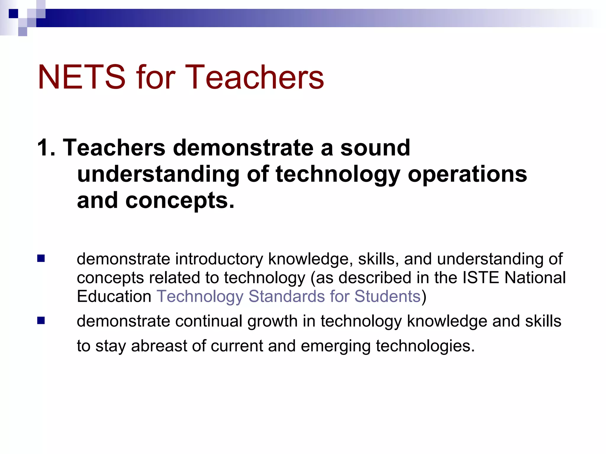NETS for Teachers 1. Teachers demonstrate a sound understanding of technology operations and concepts. demonstrate introductory knowledge, skills, and understanding of concepts related to technology (as described in the ISTE National Education  Technology Standards for Students )  demonstrate continual growth in technology knowledge and skills to stay abreast of current and emerging technologies.   