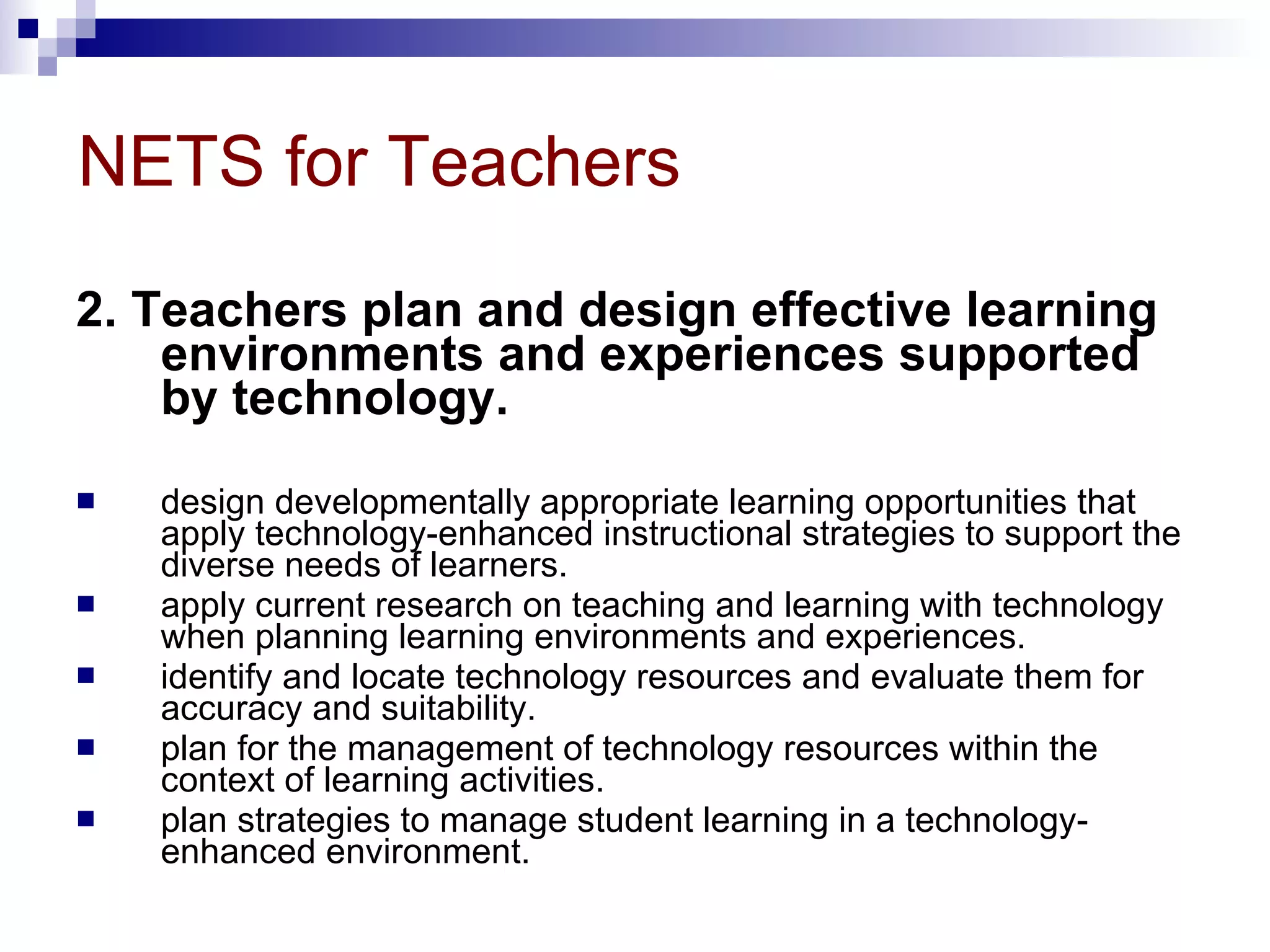 NETS for Teachers 2. Teachers plan and design effective learning environments and experiences supported by technology.  design developmentally appropriate learning opportunities that apply technology-enhanced instructional strategies to support the diverse needs of learners.  apply current research on teaching and learning with technology when planning learning environments and experiences.  identify and locate technology resources and evaluate them for accuracy and suitability.  plan for the management of technology resources within the context of learning activities.  plan strategies to manage student learning in a technology-enhanced environment.  